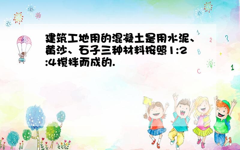 建筑工地用的混凝土是用水泥、黄沙、石子三种材料按照1:2:4搅拌而成的.