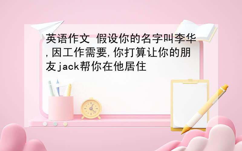 英语作文 假设你的名字叫李华,因工作需要,你打算让你的朋友jack帮你在他居住