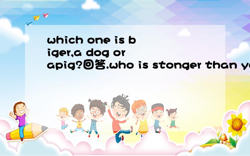 which one is biger,a dog or apig?回答.who is stonger than you