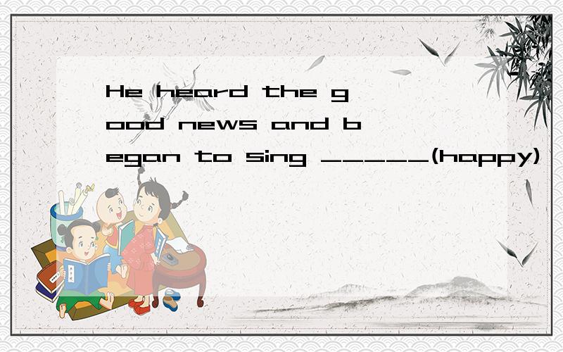 He heard the good news and began to sing _____(happy)