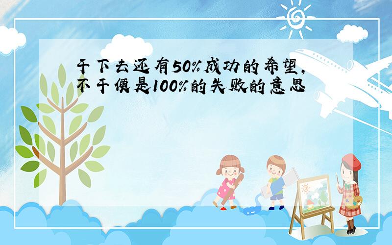 干下去还有50%成功的希望,不干便是100%的失败的意思