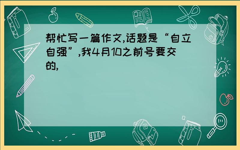 帮忙写一篇作文,话题是“自立自强”,我4月10之前号要交的,