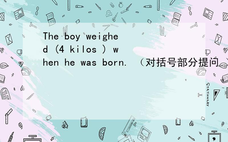 The boy weighed (4 kilos ) when he was born. （对括号部分提问 ）