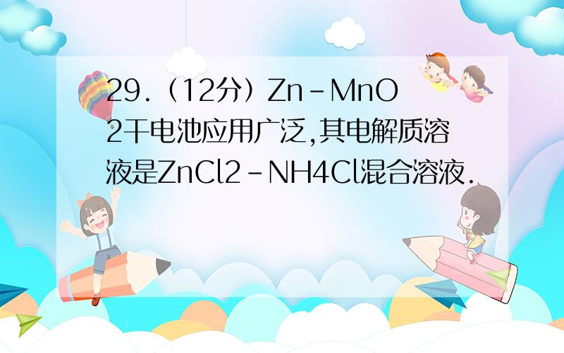 29.（12分）Zn-MnO2干电池应用广泛,其电解质溶液是ZnCl2-NH4Cl混合溶液.