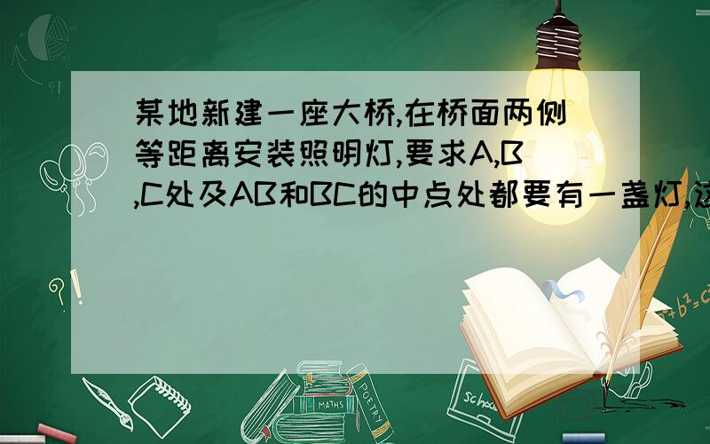 某地新建一座大桥,在桥面两侧等距离安装照明灯,要求A,B,C处及AB和BC的中点处都要有一盏灯,这样至少安