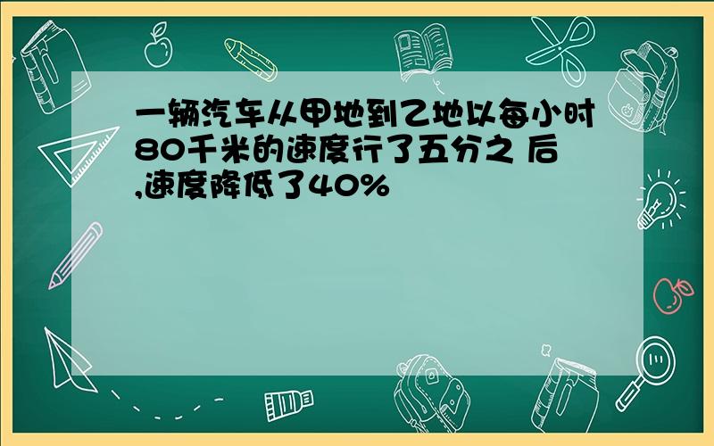 一辆汽车从甲地到乙地以每小时80千米的速度行了五分之 后,速度降低了40%