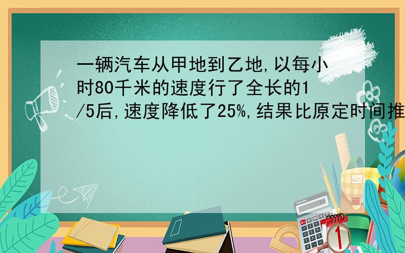 一辆汽车从甲地到乙地,以每小时80千米的速度行了全长的1/5后,速度降低了25%,结果比原定时间推迟2小时,