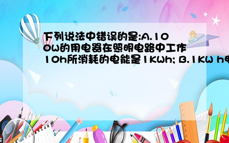 下列说法中错误的是:A.100W的用电器在照明电路中工作10h所消耗的电能是1KWh; B.1KW h电能