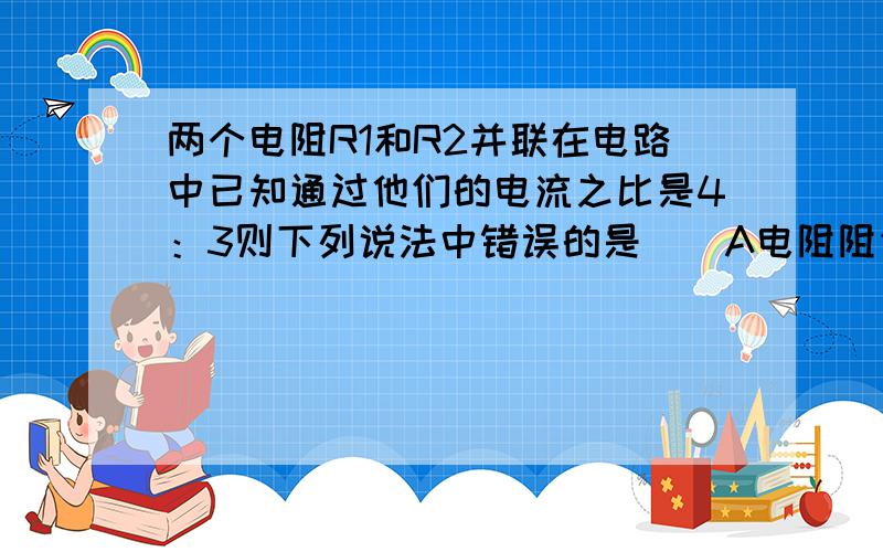 两个电阻R1和R2并联在电路中已知通过他们的电流之比是4：3则下列说法中错误的是（）A电阻阻值之比R1:R2