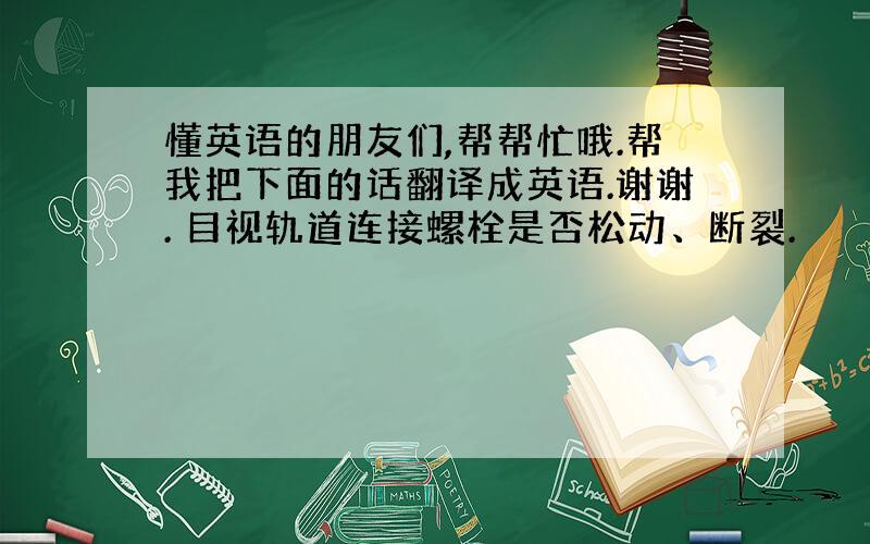 懂英语的朋友们,帮帮忙哦.帮我把下面的话翻译成英语.谢谢. 目视轨道连接螺栓是否松动、断裂.