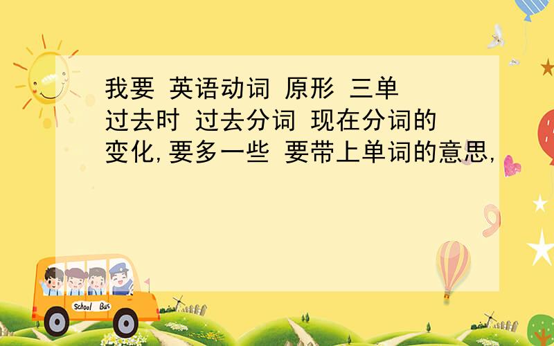 我要 英语动词 原形 三单 过去时 过去分词 现在分词的变化,要多一些 要带上单词的意思,