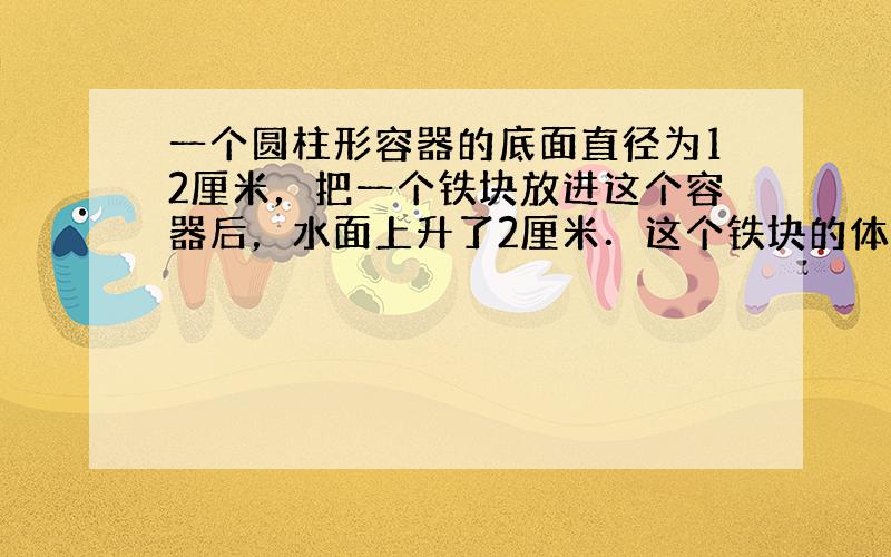 一个圆柱形容器的底面直径为12厘米，把一个铁块放进这个容器后，水面上升了2厘米．这个铁块的体积是多少？