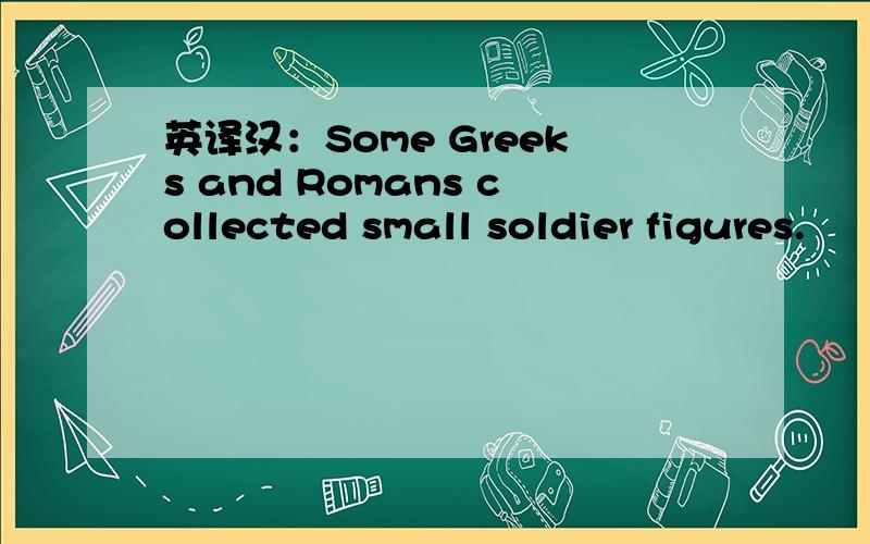 英译汉：Some Greeks and Romans collected small soldier figures.