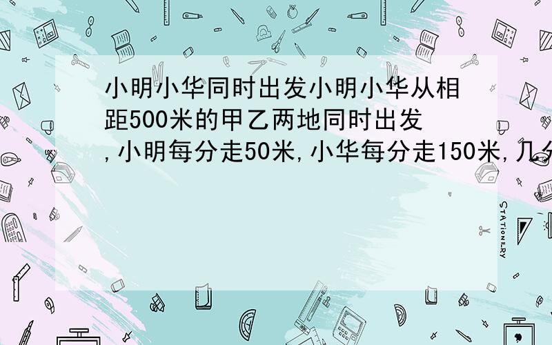 小明小华同时出发小明小华从相距500米的甲乙两地同时出发,小明每分走50米,小华每分走150米,几分后两人相距200米?