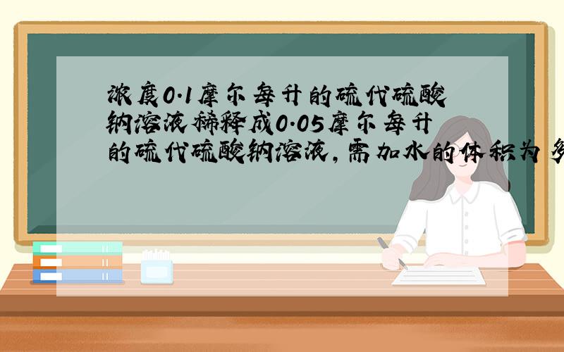 浓度0.1摩尔每升的硫代硫酸钠溶液稀释成0.05摩尔每升的硫代硫酸钠溶液,需加水的体积为多少毫升?