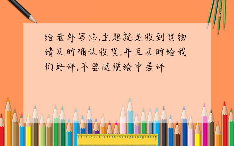 给老外写信,主题就是收到货物请及时确认收货,并且及时给我们好评,不要随便给中差评