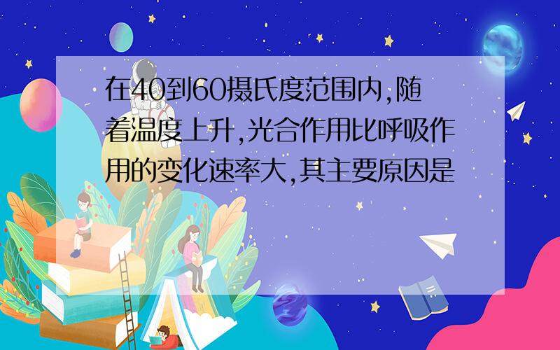 在40到60摄氏度范围内,随着温度上升,光合作用比呼吸作用的变化速率大,其主要原因是