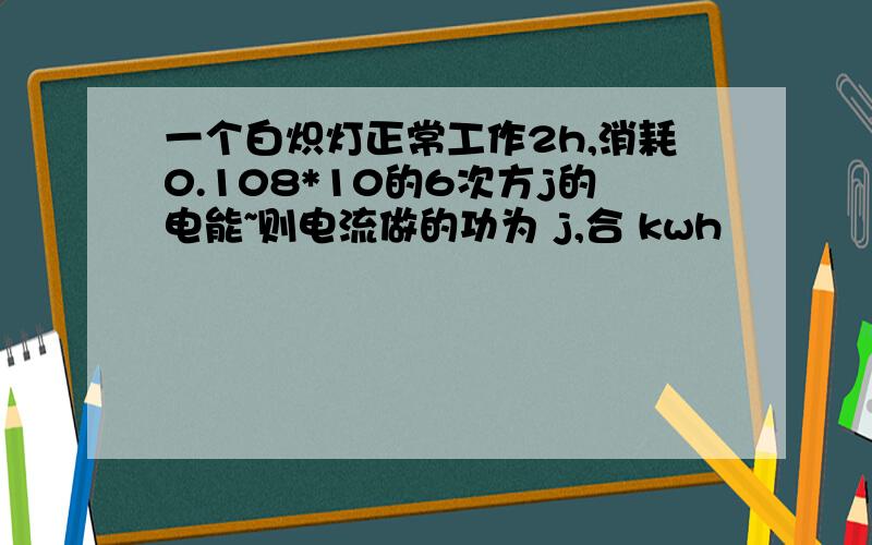 一个白炽灯正常工作2h,消耗0.108*10的6次方j的电能~则电流做的功为 j,合 kwh