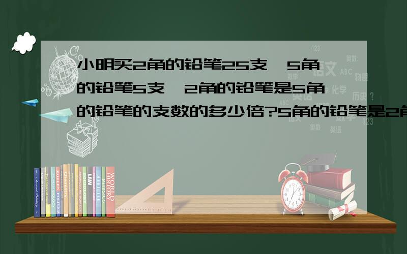 小明买2角的铅笔25支,5角的铅笔5支,2角的铅笔是5角的铅笔的支数的多少倍?5角的铅笔是2角的铅笔的支数的几分之几?