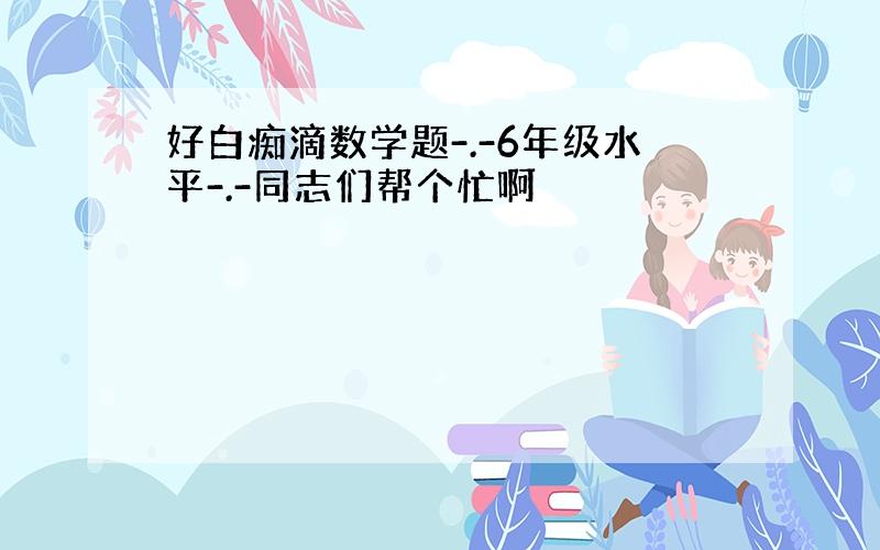 好白痴滴数学题-.-6年级水平-.-同志们帮个忙啊