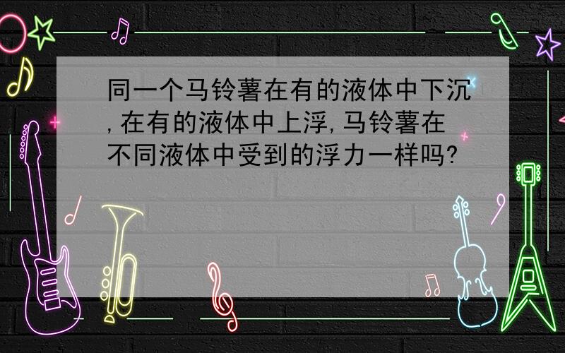 同一个马铃薯在有的液体中下沉,在有的液体中上浮,马铃薯在不同液体中受到的浮力一样吗?