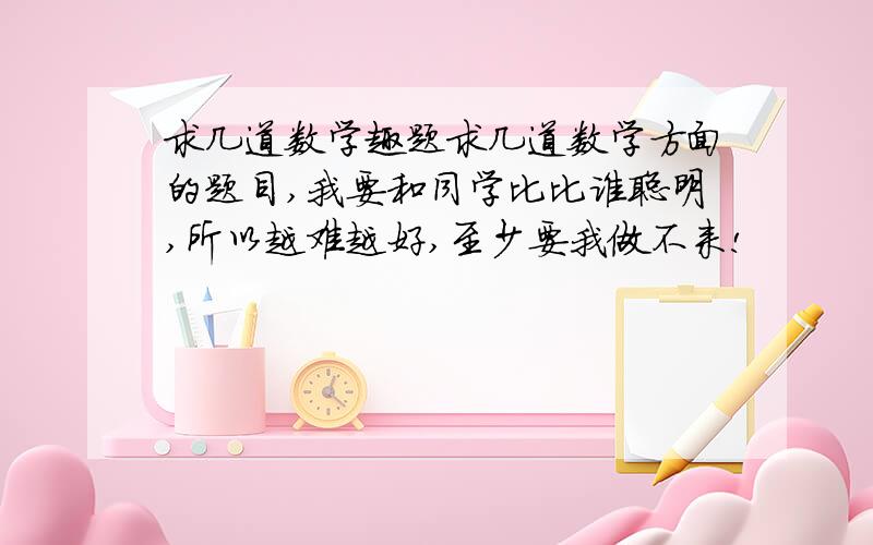 求几道数学趣题求几道数学方面的题目,我要和同学比比谁聪明,所以越难越好,至少要我做不来!