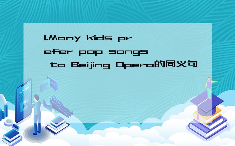 1.Many kids prefer pop songs to Beijing Opera的同义句