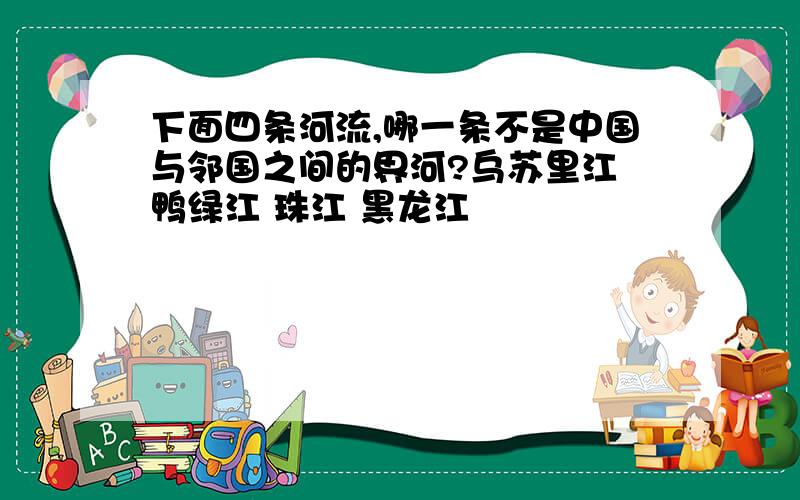 下面四条河流,哪一条不是中国与邻国之间的界河?乌苏里江 鸭绿江 珠江 黑龙江