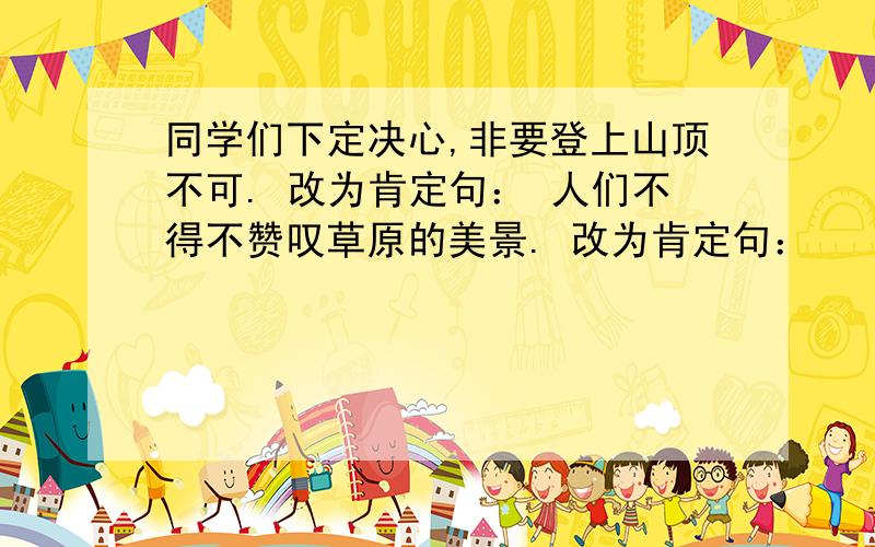 同学们下定决心,非要登上山顶不可. 改为肯定句： 人们不得不赞叹草原的美景. 改为肯定句：