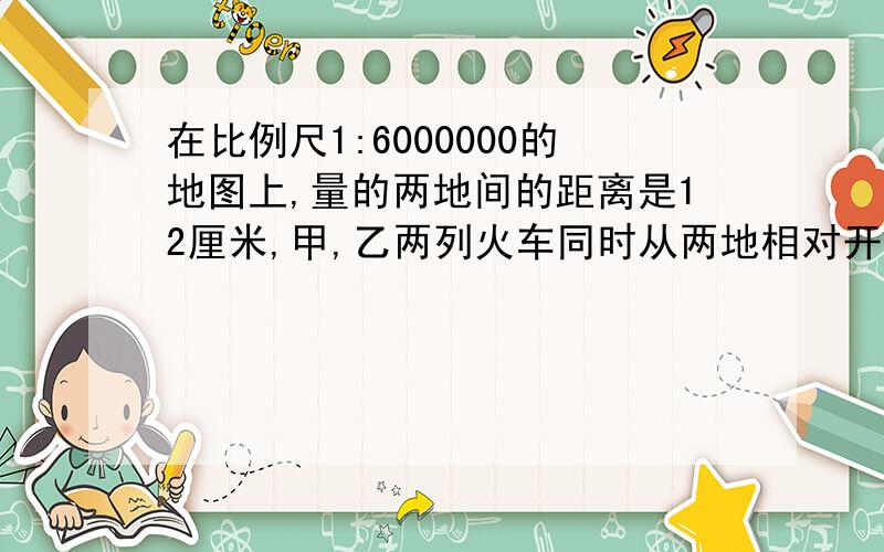 在比例尺1:6000000的地图上,量的两地间的距离是12厘米,甲,乙两列火车同时从两地相对开出,6小时相遇.甲车