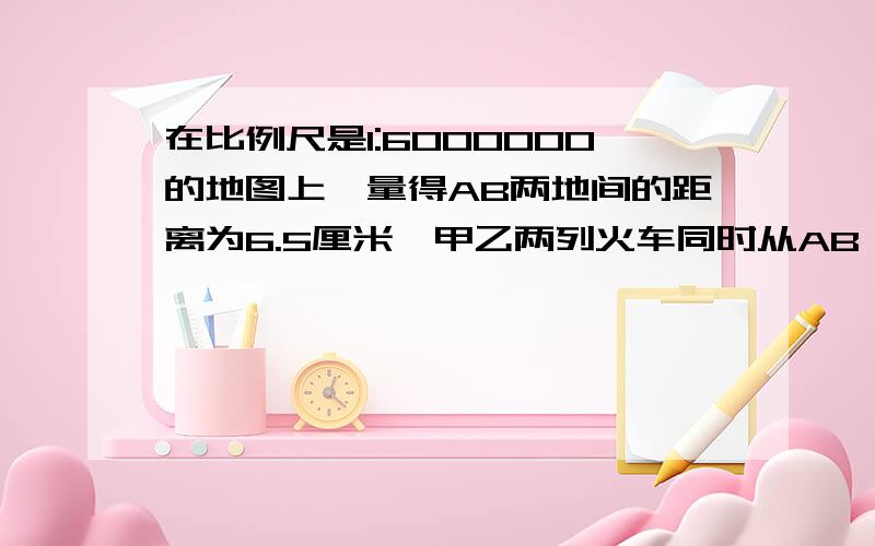 在比例尺是1:6000000的地图上,量得AB两地间的距离为6.5厘米,甲乙两列火车同时从AB