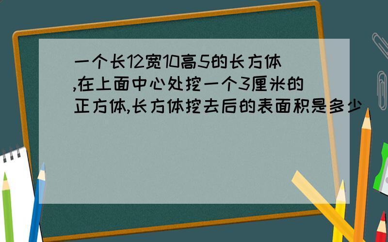 一个长12宽10高5的长方体,在上面中心处挖一个3厘米的正方体,长方体挖去后的表面积是多少