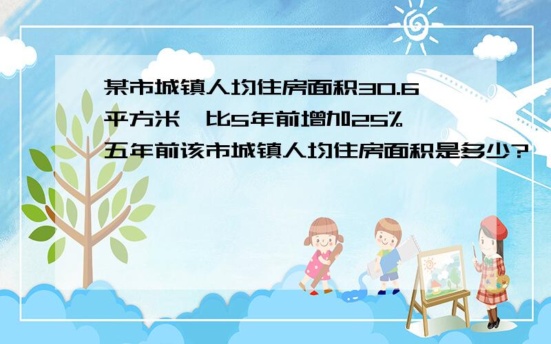 某市城镇人均住房面积30.6平方米,比5年前增加25%,五年前该市城镇人均住房面积是多少?