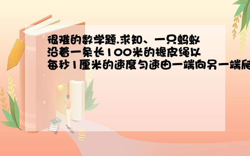 很难的数学题.求知、一只蚂蚁沿着一条长100米的橡皮绳以每秒1厘米的速度匀速由一端向另一端爬行,每过一秒,橡皮绳就拉长1