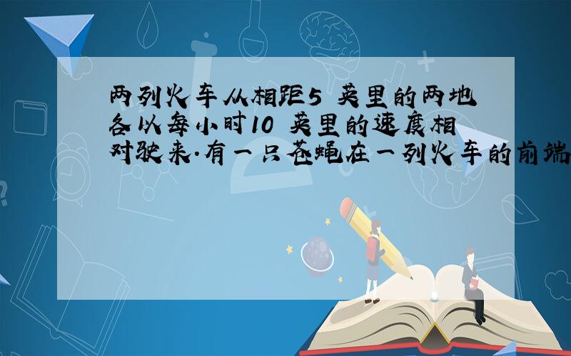 两列火车从相距5 英里的两地各以每小时10 英里的速度相对驶来.有一只苍蝇在一列火车的前端以每小时20 英里的速度向另一