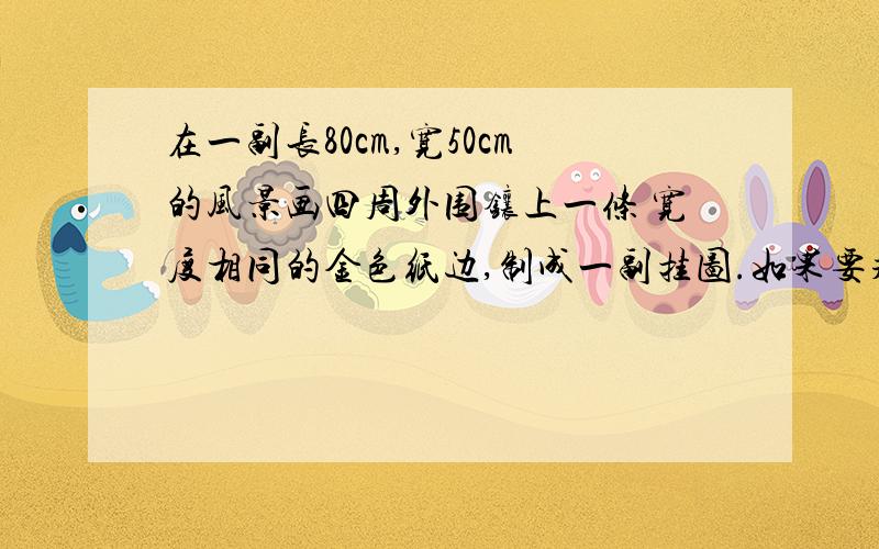 在一副长80cm,宽50cm的风景画四周外围镶上一条 宽度相同的金色纸边,制成一副挂图.如果要求风景画法面积是5400c