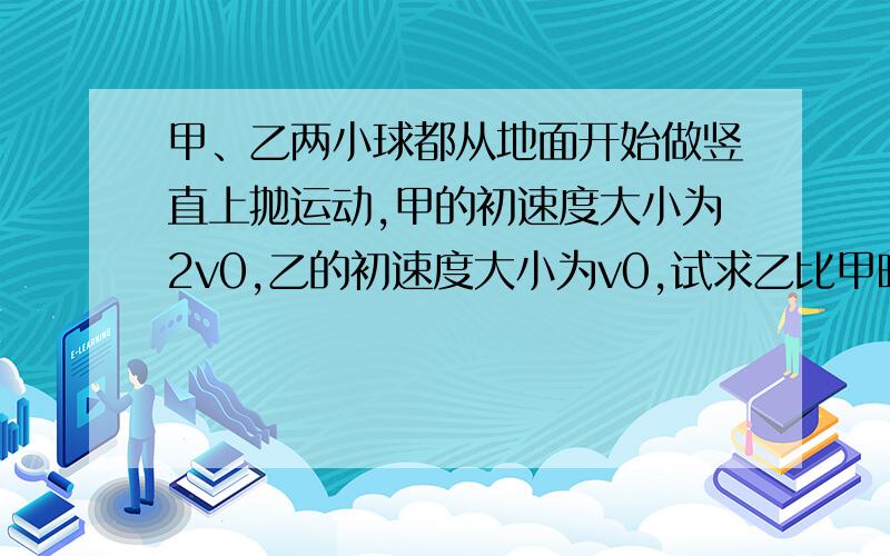 甲、乙两小球都从地面开始做竖直上抛运动,甲的初速度大小为2v0,乙的初速度大小为v0,试求乙比甲晚多长时间抛出,甲、乙两