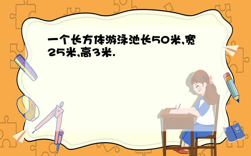 一个长方体游泳池长50米,宽25米,高3米.