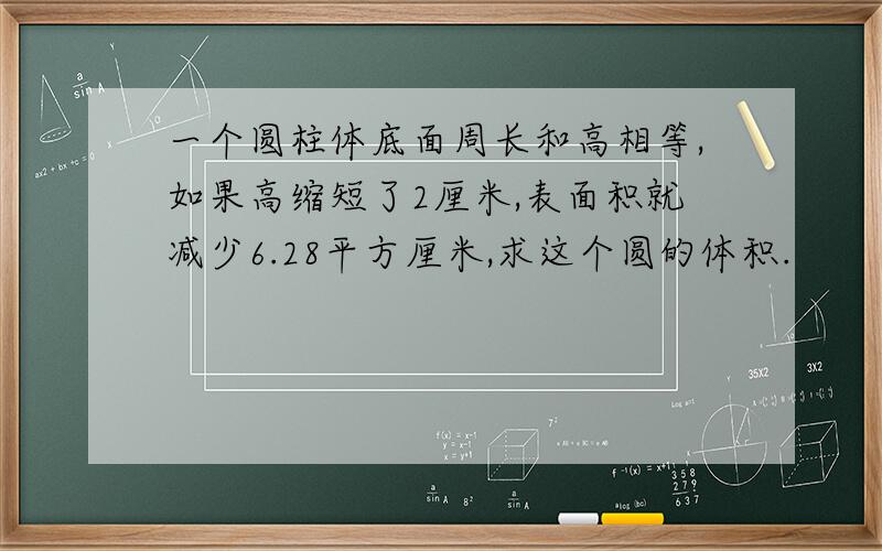 一个圆柱体底面周长和高相等,如果高缩短了2厘米,表面积就减少6.28平方厘米,求这个圆的体积.