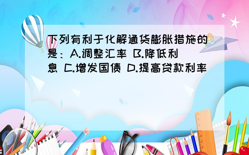 下列有利于化解通货膨胀措施的是：A.调整汇率 B.降低利息 C.增发国债 D.提高贷款利率