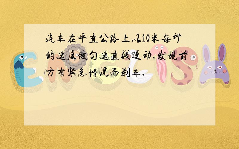 汽车在平直公路上以10米每秒的速度做匀速直线运动,发现前方有紧急情况而刹车,