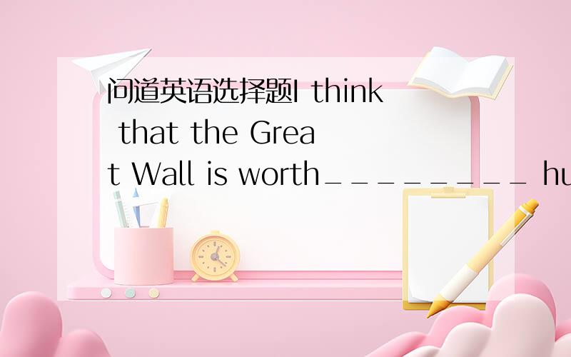 问道英语选择题I think that the Great Wall is worth________ hundreds