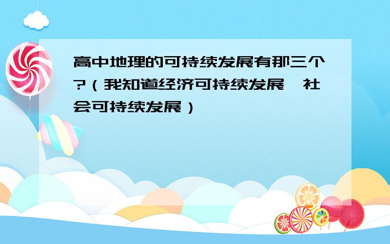 高中地理的可持续发展有那三个?（我知道经济可持续发展,社会可持续发展）