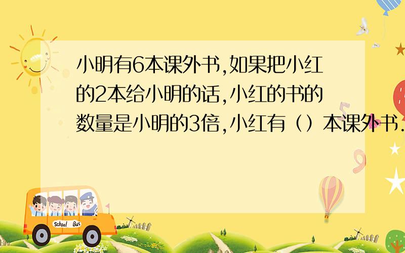 小明有6本课外书,如果把小红的2本给小明的话,小红的书的数量是小明的3倍,小红有（）本课外书.