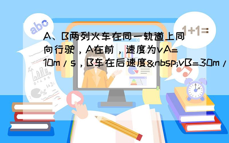 A、B两列火车在同一轨道上同向行驶，A在前，速度为vA=10m/s，B车在后速度 vB=30m/s．因大雾能见