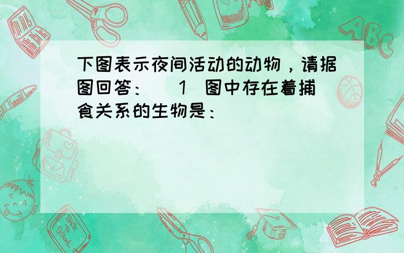 下图表示夜间活动的动物，请据图回答： (1)图中存在着捕食关系的生物是：_____________