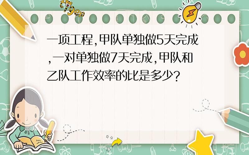 一项工程,甲队单独做5天完成,一对单独做7天完成,甲队和乙队工作效率的比是多少?