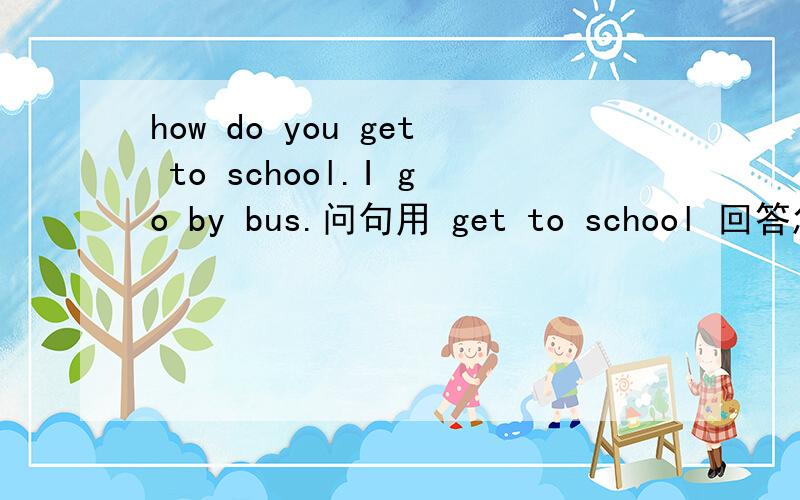 how do you get to school.I go by bus.问句用 get to school 回答怎么用