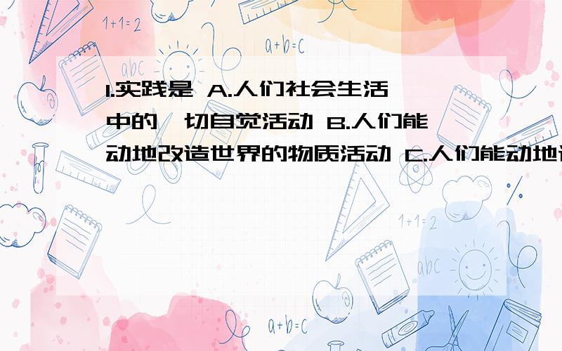 1.实践是 A.人们社会生活中的一切自觉活动 B.人们能动地改造世界的物质活动 C.人们能动地认识世界的精