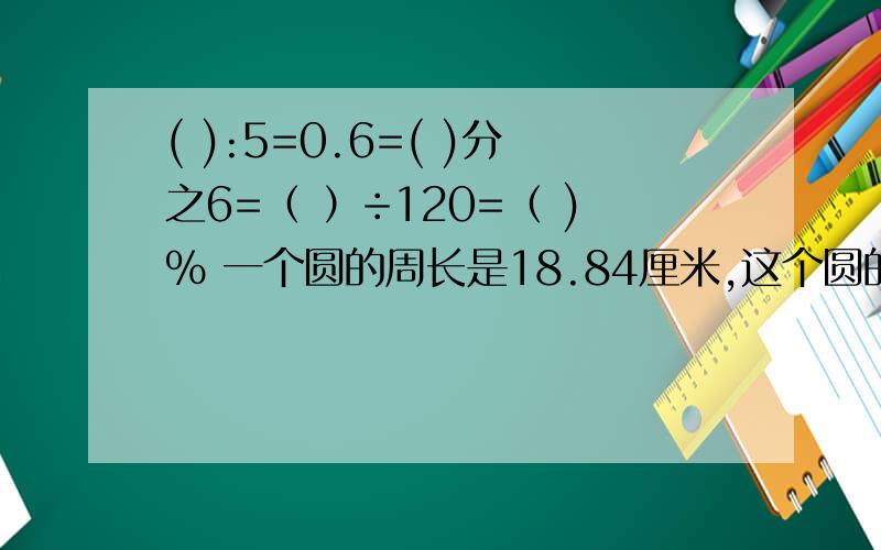 ( ):5=0.6=( )分之6=（ ）÷120=（ )% 一个圆的周长是18.84厘米,这个圆的面积是（ ）平方厘米